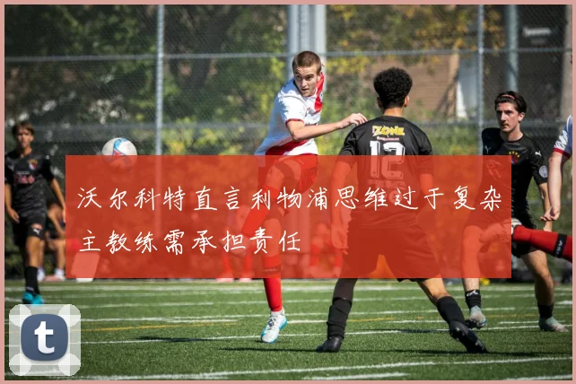 沃尔科特直言利物浦思维过于复杂主教练需承担责任