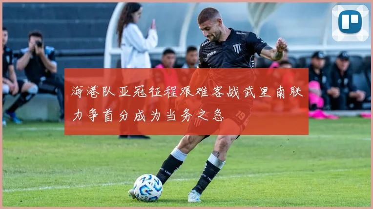 海港队亚冠征程艰难客战武里南联力争首分成为当务之急