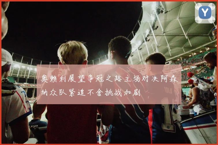 奥赖利展望争冠之路主场对决阿森纳众队紧追不舍挑战加剧