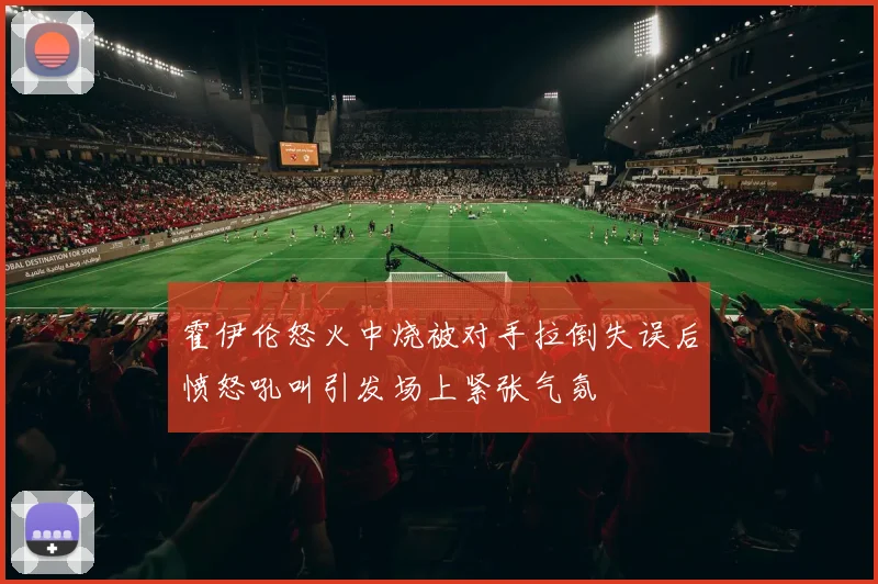 霍伊伦怒火中烧被对手拉倒失误后愤怒吼叫引发场上紧张气氛