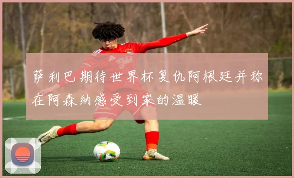 萨利巴期待世界杯复仇阿根廷并称在阿森纳感受到家的温暖