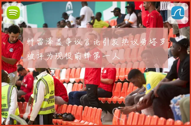 特雷泽盖争议言论引发热议劳塔罗被评为现役前锋第一人
