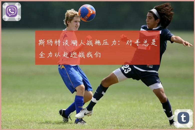 斯玛特谈湖人战袍压力：对手总是全力以赴迎战我们