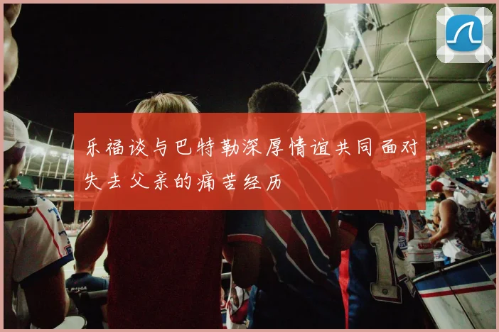 乐福谈与巴特勒深厚情谊共同面对失去父亲的痛苦经历