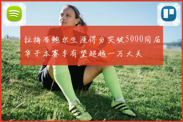 拉梅洛鲍尔生涯得分突破5000同届华子本赛季有望超越一万大关