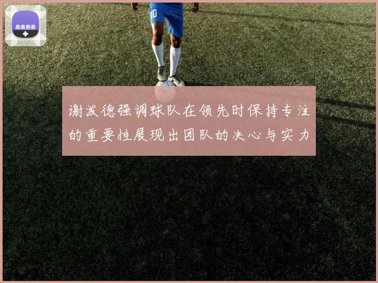 谢泼德强调球队在领先时保持专注的重要性展现出团队的决心与实力