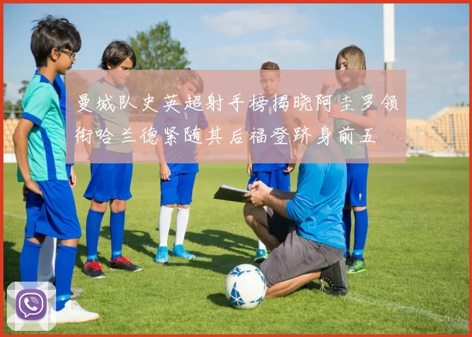 曼城队史英超射手榜揭晓阿圭罗领衔哈兰德紧随其后福登跻身前五