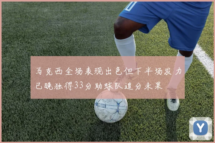 马克西全场表现出色但下半场发力已晚独得33分助球队追分未果