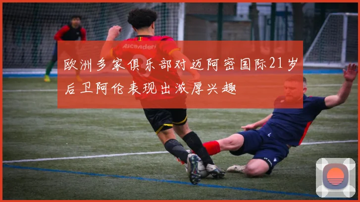 欧洲多家俱乐部对迈阿密国际21岁后卫阿伦表现出浓厚兴趣