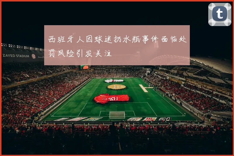 西班牙人因球迷扔水瓶事件面临处罚风险引发关注