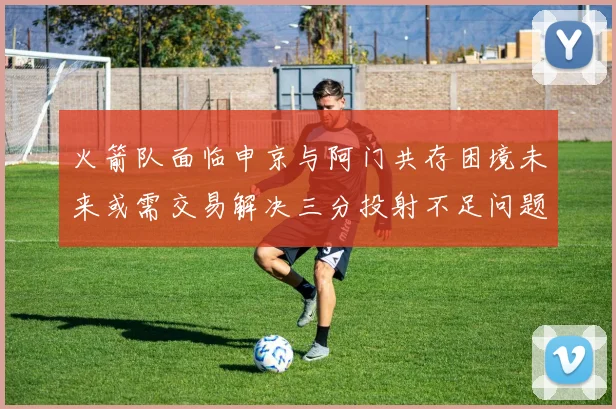 火箭队面临申京与阿门共存困境未来或需交易解决三分投射不足问题
