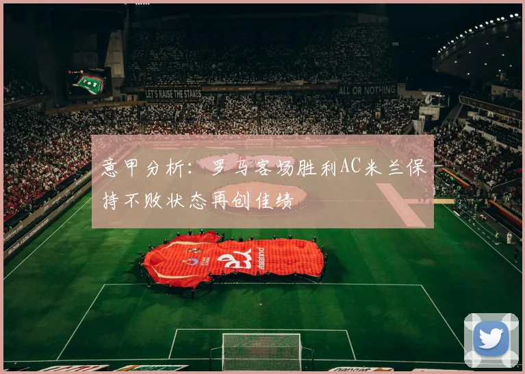 意甲分析：罗马客场胜利AC米兰保持不败状态再创佳绩
