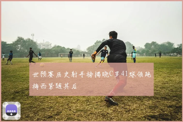 世预赛历史射手榜揭晓C罗41球领跑梅西紧随其后