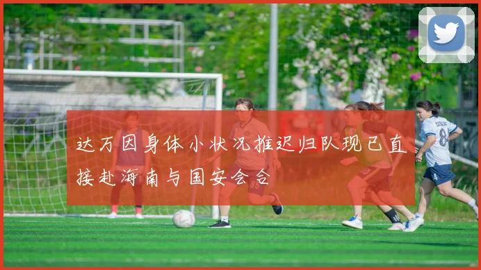 达万因身体小状况推迟归队现已直接赴海南与国安会合