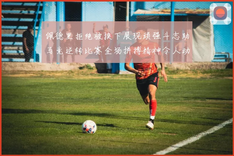 佩德里拒绝被换下展现顽强斗志助马竞逆转比赛全场拼搏精神令人动容
