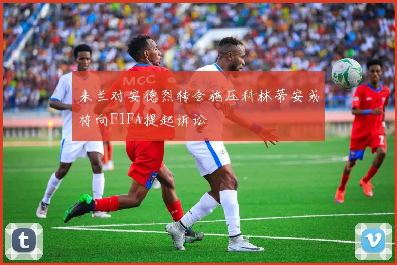 米兰对安德烈转会施压科林蒂安或将向FIFA提起诉讼