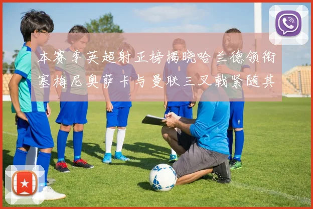 本赛季英超射正榜揭晓哈兰德领衔塞梅尼奥萨卡与曼联三叉戟紧随其后