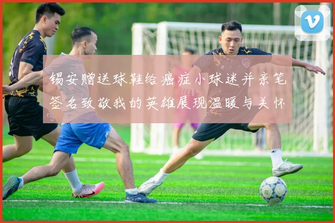 锡安赠送球鞋给癌症小球迷并亲笔签名致敬我的英雄展现温暖与关怀