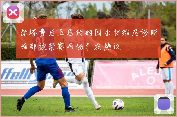 赫塔费后卫恩约姆因击打维尼修斯面部被禁赛两场引发热议