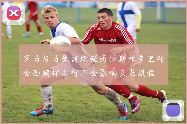 罗马与马竞持续磋商拉斯帕多里转会西超杯之行不会影响交易进程