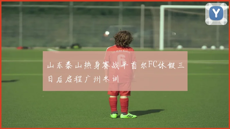 山东泰山热身赛战平首尔FC休假三日后启程广州冬训