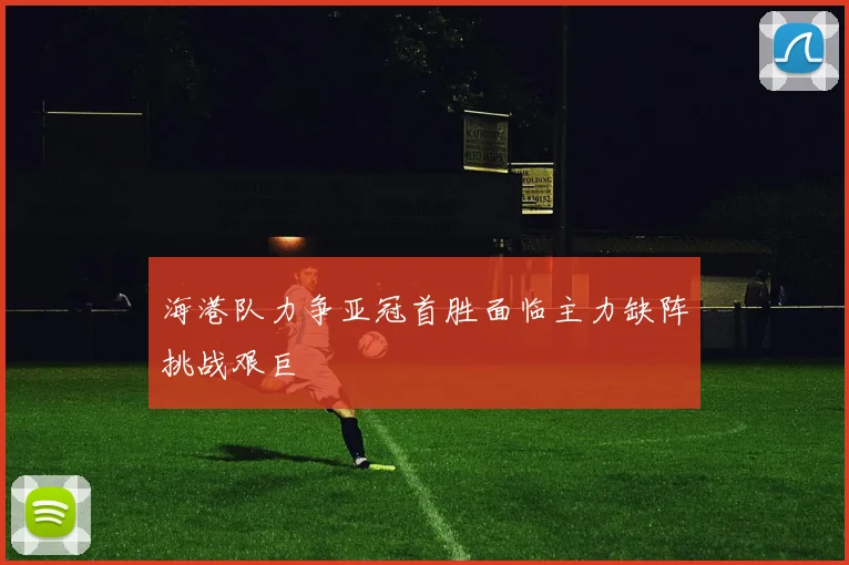 海港队力争亚冠首胜面临主力缺阵挑战艰巨