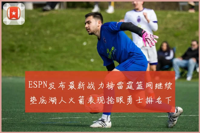 ESPN发布最新战力榜雷霆篮网继续垫底湖人火箭表现抢眼勇士排名下滑