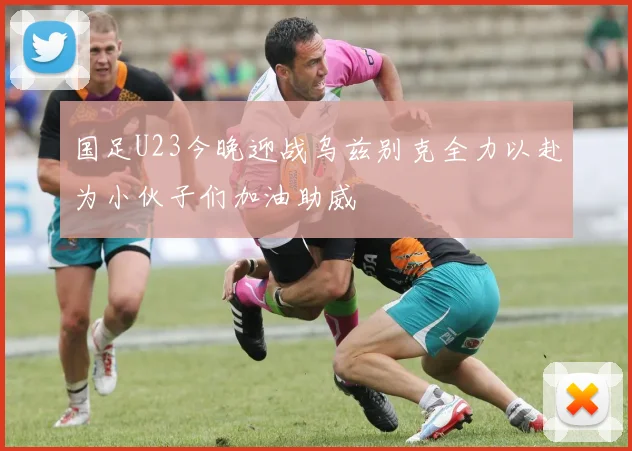 国足U23今晚迎战乌兹别克全力以赴为小伙子们加油助威