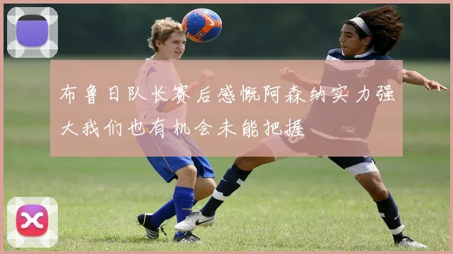 布鲁日队长赛后感慨阿森纳实力强大我们也有机会未能把握