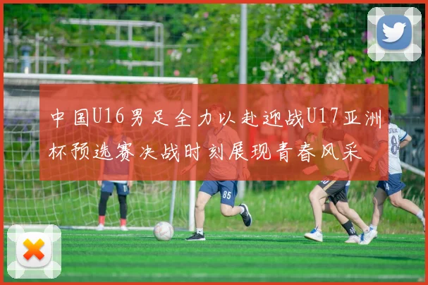 中国U16男足全力以赴迎战U17亚洲杯预选赛决战时刻展现青春风采