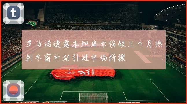 罗马诺透露本坦库尔伤缺三个月热刺冬窗计划引进中场新援