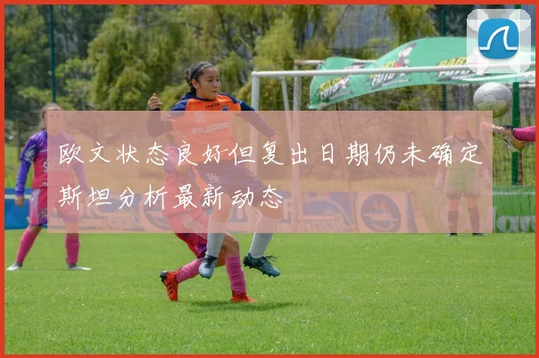 欧文状态良好但复出日期仍未确定斯坦分析最新动态