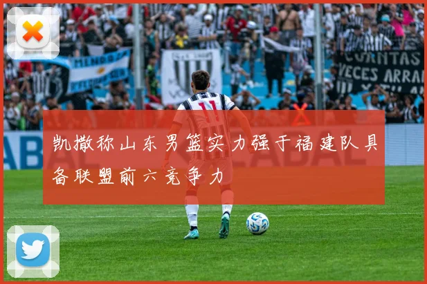 凯撒称山东男篮实力强于福建队具备联盟前六竞争力