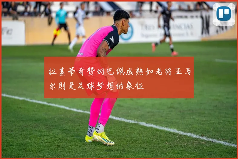 拉基蒂奇赞姆巴佩成熟如老将亚马尔则是足球梦想的象征