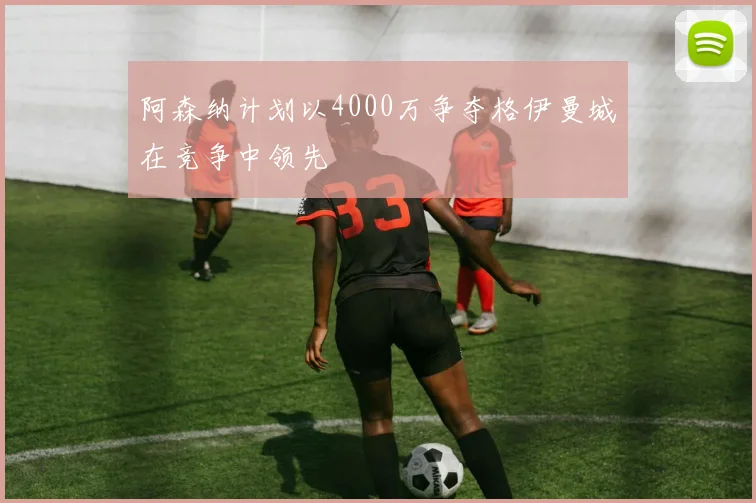 阿森纳计划以4000万争夺格伊曼城在竞争中领先