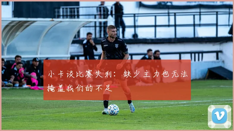 小卡谈比赛失利：缺少主力也无法掩盖我们的不足