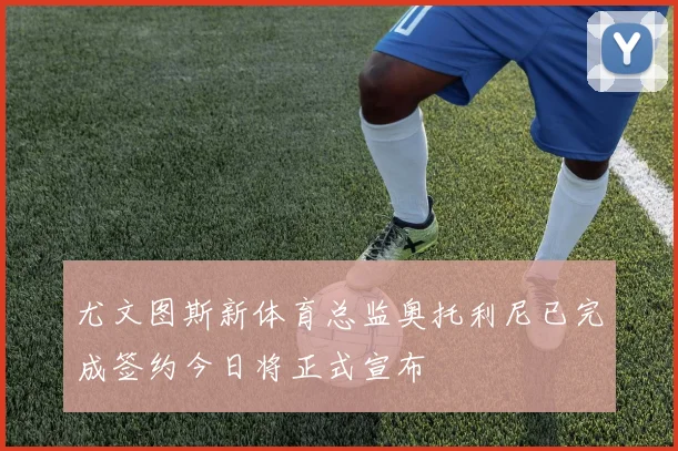 尤文图斯新体育总监奥托利尼已完成签约今日将正式宣布