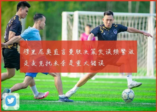 穆里尼奥直言曼联决策失误频繁放走麦克托米奈是重大错误