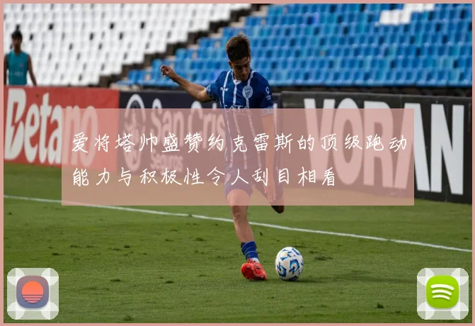 爱将塔帅盛赞约克雷斯的顶级跑动能力与积极性令人刮目相看