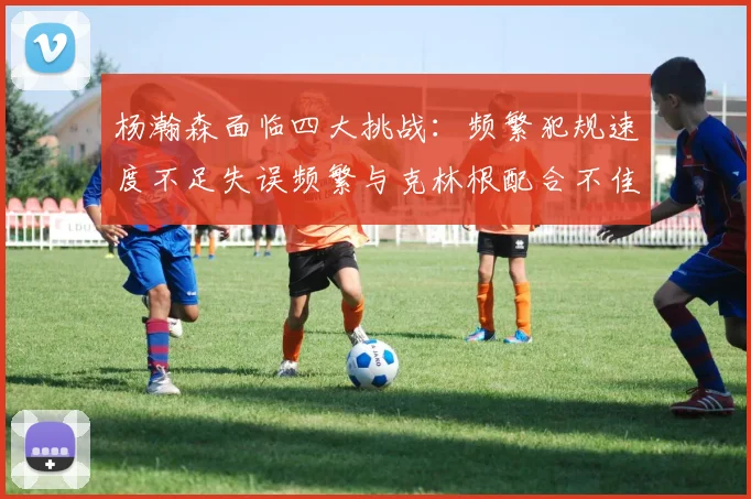 杨瀚森面临四大挑战：频繁犯规速度不足失误频繁与克林根配合不佳