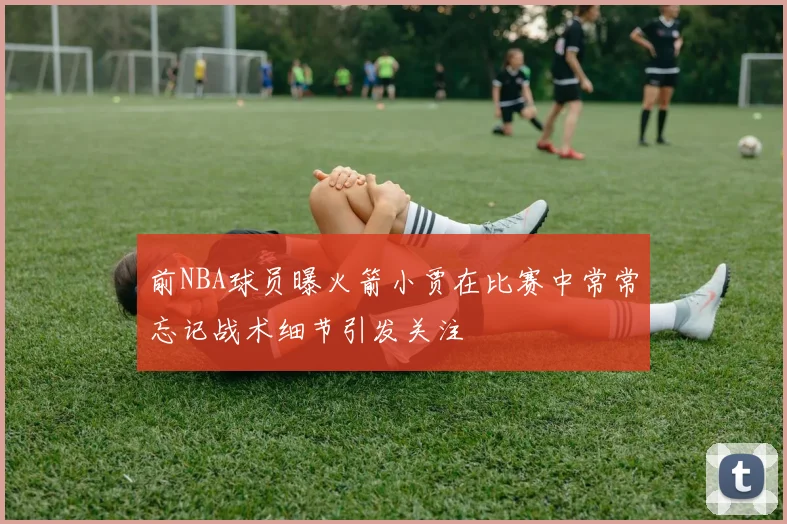 前NBA球员曝火箭小贾在比赛中常常忘记战术细节引发关注