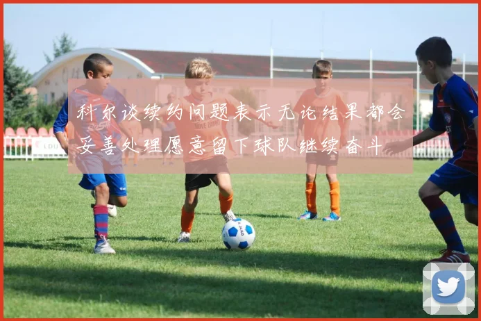 科尔谈续约问题表示无论结果都会妥善处理愿意留下球队继续奋斗